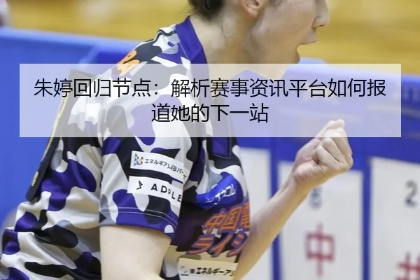 朱婷回归节点：解析赛事资讯平台如何报道她的下一站