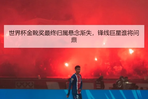 世界杯金靴奖最终归属悬念渐失，锋线巨星谁将问鼎